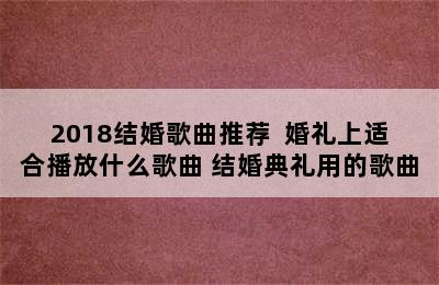 2018结婚歌曲推荐  婚礼上适合播放什么歌曲 结婚典礼用的歌曲